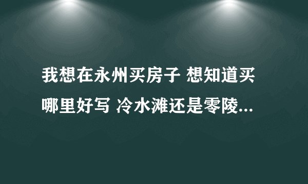 我想在永州买房子 想知道买哪里好写 冷水滩还是零陵区？那个新盘比较好？买二手房子好么？