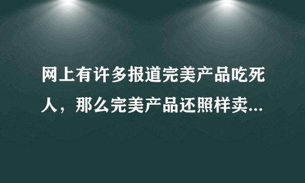网上有许多报道完美产品吃死人，那么完美产品还照样卖，完美公司被冤枉的，为什么那些虚假的事情还在？
