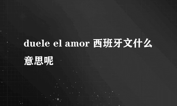 duele el amor 西班牙文什么意思呢