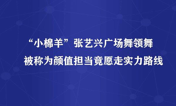 “小棉羊”张艺兴广场舞领舞被称为颜值担当竟愿走实力路线