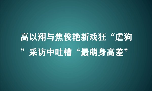 高以翔与焦俊艳新戏狂“虐狗”采访中吐槽“最萌身高差”