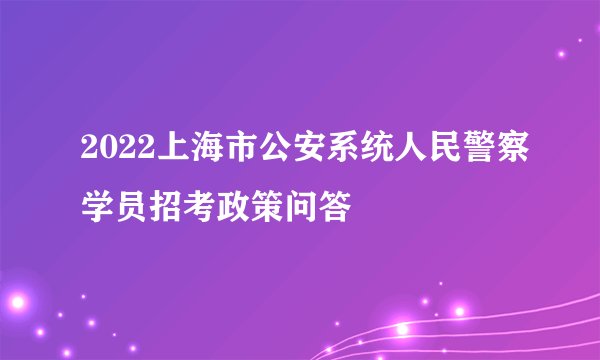 2022上海市公安系统人民警察学员招考政策问答