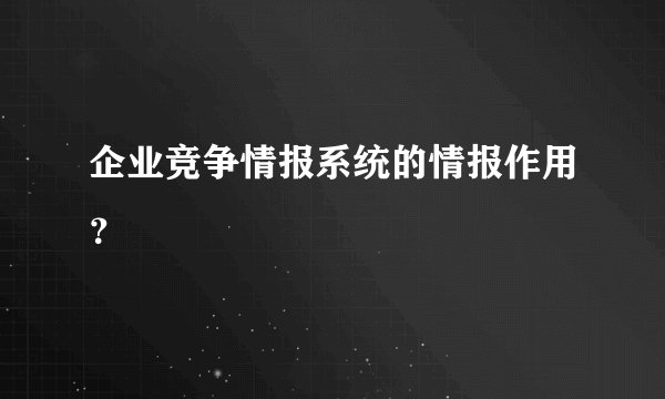 企业竞争情报系统的情报作用？