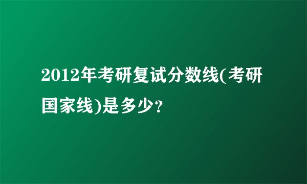 2012年考研复试分数线(考研国家线)是多少？