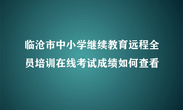 临沧市中小学继续教育远程全员培训在线考试成绩如何查看