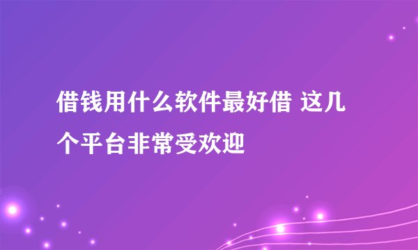 借钱用什么软件最好借 这几个平台非常受欢迎