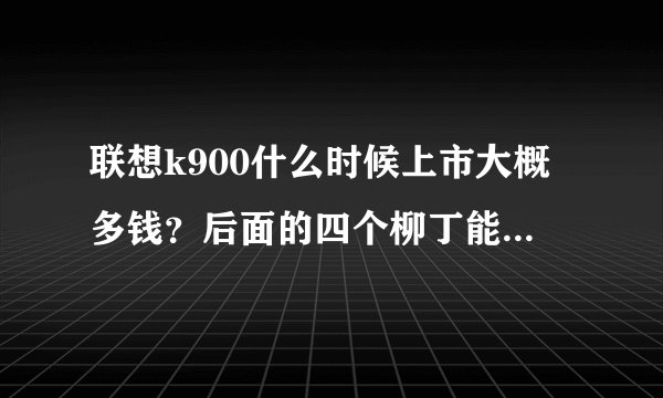 联想k900什么时候上市大概多钱？后面的四个柳丁能不能拆下来电池？