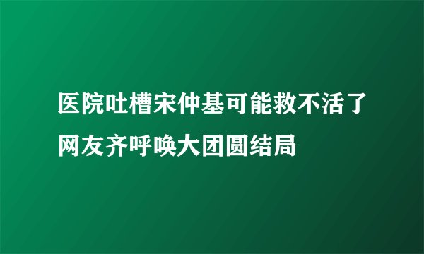 医院吐槽宋仲基可能救不活了网友齐呼唤大团圆结局