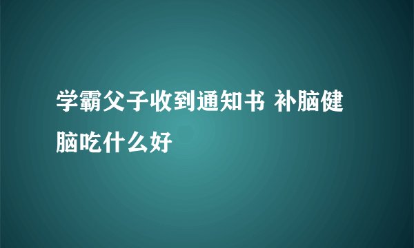 学霸父子收到通知书 补脑健脑吃什么好