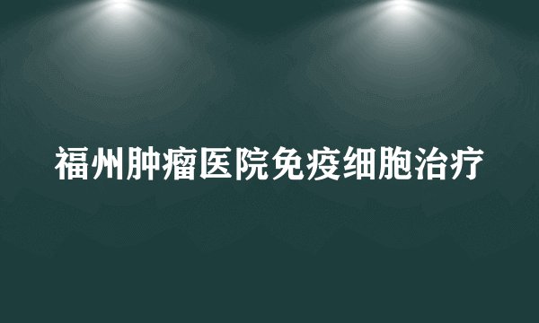 福州肿瘤医院免疫细胞治疗