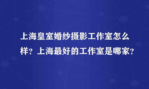 上海皇室婚纱摄影工作室怎么样？上海最好的工作室是哪家？