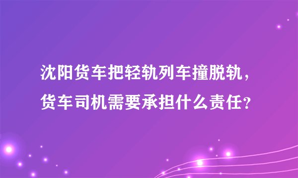 沈阳货车把轻轨列车撞脱轨，货车司机需要承担什么责任？