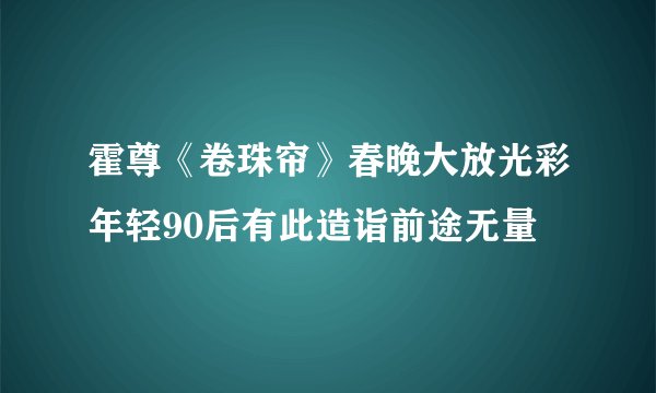 霍尊《卷珠帘》春晚大放光彩年轻90后有此造诣前途无量