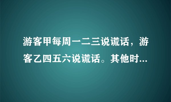 游客甲每周一二三说谎话，游客乙四五六说谎话。其他时间两人都说真话，有一天，我不知道星期几，就问他们
