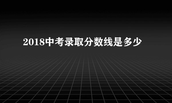 2018中考录取分数线是多少