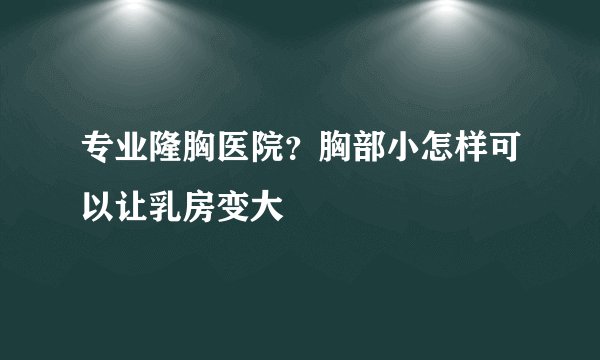 专业隆胸医院？胸部小怎样可以让乳房变大