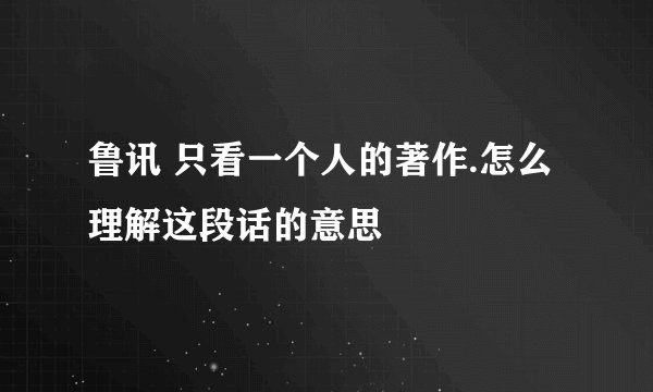 鲁讯 只看一个人的著作.怎么理解这段话的意思