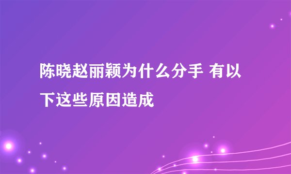 陈晓赵丽颖为什么分手 有以下这些原因造成