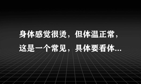身体感觉很烫，但体温正常，这是一个常见，具体要看体感觉与实际体温的差异以及症状的持续时间、发作程度、地点、有无其他症状等因素，如果症状持续存在，建议及时就医，接受医生的诊断和治疗是不是神经官能症