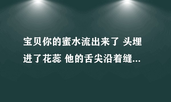 宝贝你的蜜水流出来了 头埋进了花蕊 他的舌尖沿着缝隙逗弄-情感口述