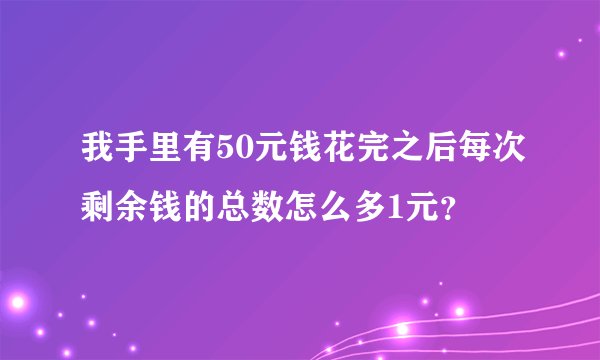 我手里有50元钱花完之后每次剩余钱的总数怎么多1元？
