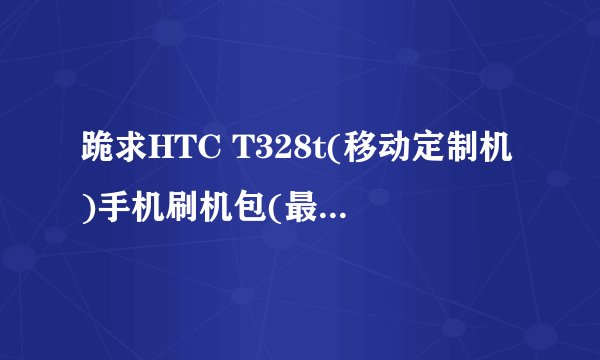 跪求HTC T328t(移动定制机)手机刷机包(最好是官方rom包),谢谢!