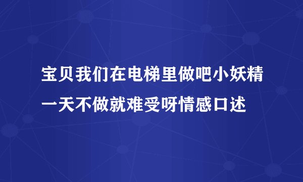 宝贝我们在电梯里做吧小妖精一天不做就难受呀情感口述