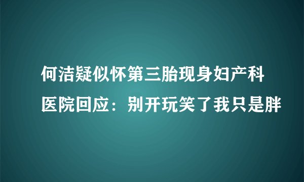 何洁疑似怀第三胎现身妇产科医院回应：别开玩笑了我只是胖