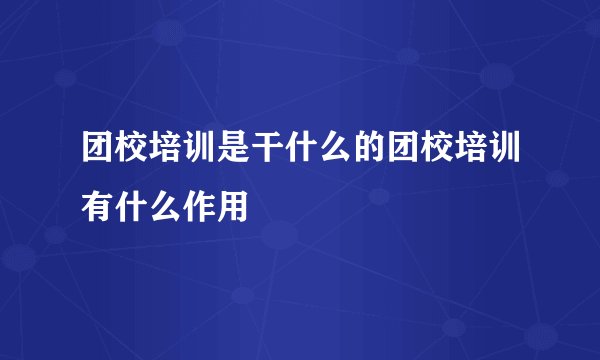 团校培训是干什么的团校培训有什么作用