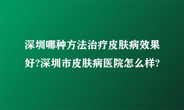 深圳哪种方法治疗皮肤病效果好?深圳市皮肤病医院怎么样?