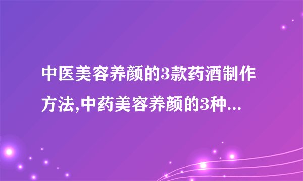 中医美容养颜的3款药酒制作方法,中药美容养颜的3种经典配方,具有美白护肤功效的6种中药材