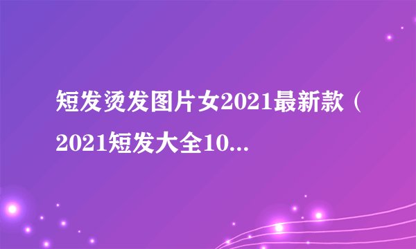 短发烫发图片女2021最新款（2021短发大全100多款）