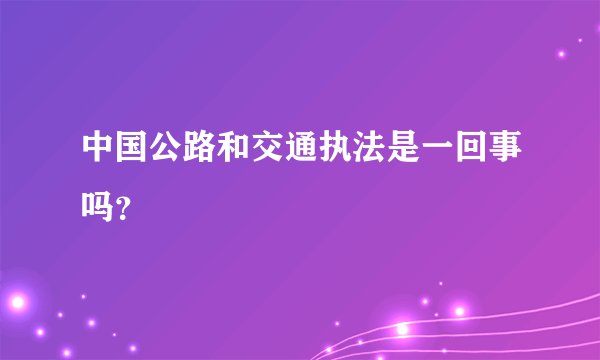中国公路和交通执法是一回事吗？