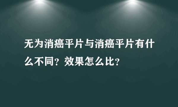 无为消癌平片与消癌平片有什么不同？效果怎么比？