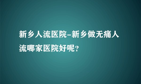 新乡人流医院-新乡做无痛人流哪家医院好呢？