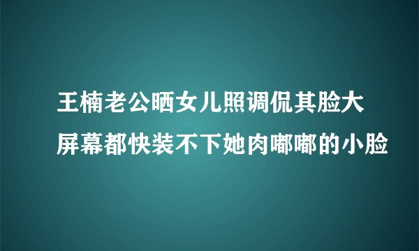王楠老公晒女儿照调侃其脸大屏幕都快装不下她肉嘟嘟的小脸