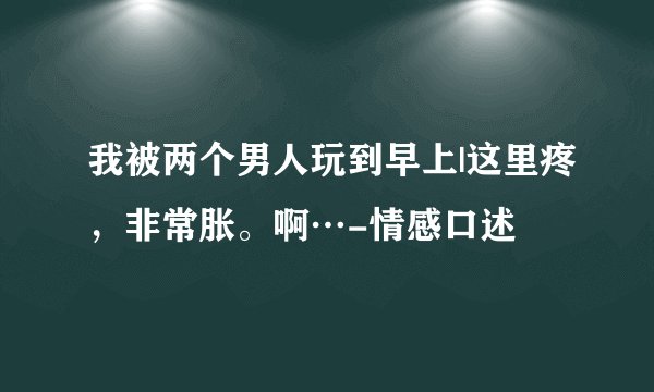 我被两个男人玩到早上|这里疼，非常胀。啊…-情感口述