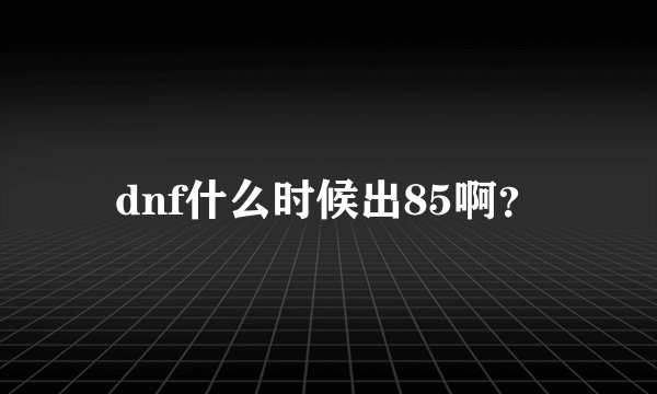dnf什么时候出85啊？