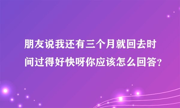 朋友说我还有三个月就回去时间过得好快呀你应该怎么回答？