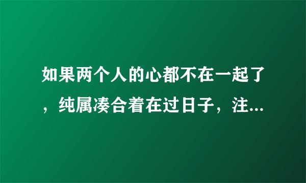 如果两个人的心都不在一起了，纯属凑合着在过日子，注定不会幸福
