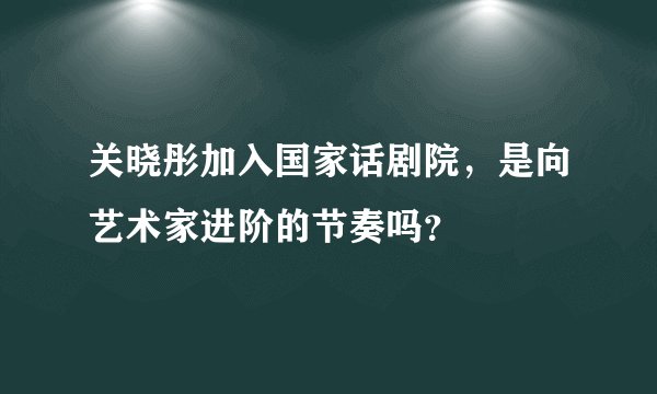 关晓彤加入国家话剧院，是向艺术家进阶的节奏吗？