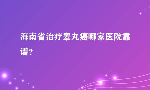 海南省治疗睾丸癌哪家医院靠谱？