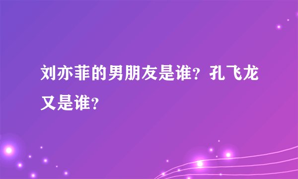 刘亦菲的男朋友是谁？孔飞龙又是谁？