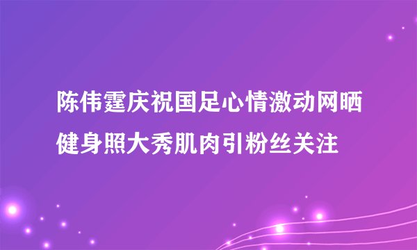陈伟霆庆祝国足心情激动网晒健身照大秀肌肉引粉丝关注