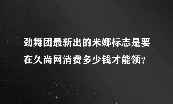 劲舞团最新出的米娜标志是要在久尚网消费多少钱才能领？