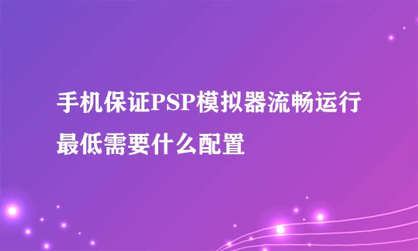 手机保证PSP模拟器流畅运行最低需要什么配置