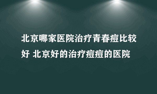 北京哪家医院治疗青春痘比较好 北京好的治疗痘痘的医院