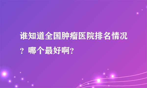谁知道全国肿瘤医院排名情况？哪个最好啊？