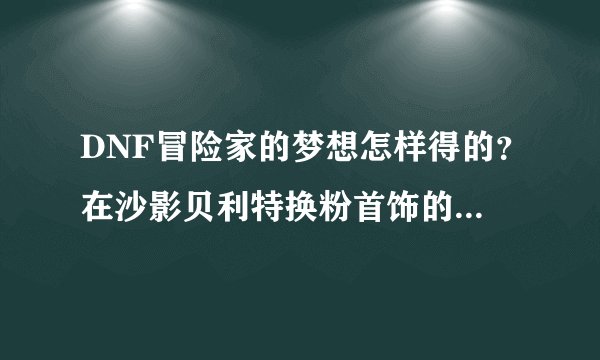 DNF冒险家的梦想怎样得的？在沙影贝利特换粉首饰的那个。怎么弄的？？？？