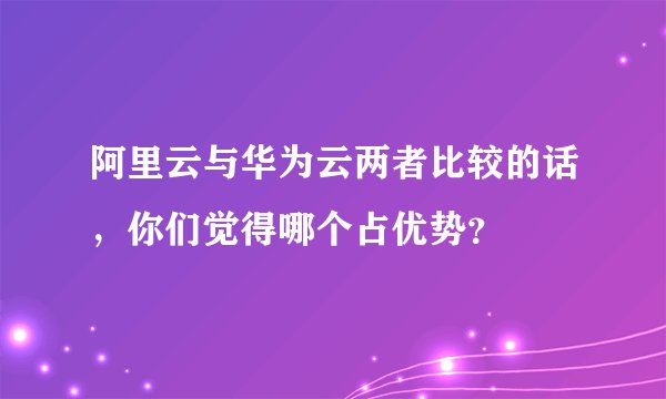 阿里云与华为云两者比较的话，你们觉得哪个占优势？